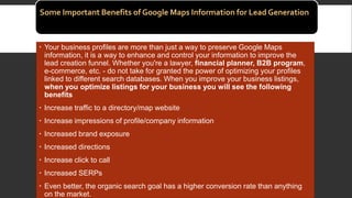 Some Important Benefits of Google Maps Information for Lead Generation
 Your business profiles are more than just a way to preserve Google Maps
information, it is a way to enhance and control your information to improve the
lead creation funnel. Whether you're a lawyer, financial planner, B2B program,
e-commerce, etc. - do not take for granted the power of optimizing your profiles
linked to different search databases. When you improve your business listings,
when you optimize listings for your business you will see the following
benefits
 Increase traffic to a directory/map website
 Increase impressions of profile/company information
 Increased brand exposure
 Increased directions
 Increase click to call
 Increased SERPs
 Even better, the organic search goal has a higher conversion rate than anything
on the market.
 