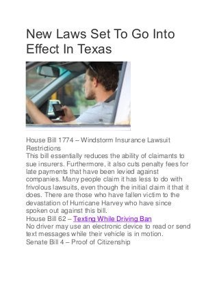 New Laws Set To Go Into
Effect In Texas
House Bill 1774 – Windstorm Insurance Lawsuit
Restrictions
This bill essentially reduces the ability of claimants to
sue insurers. Furthermore, it also cuts penalty fees for
late payments that have been levied against
companies. Many people claim it has less to do with
frivolous lawsuits, even though the initial claim it that it
does. There are those who have fallen victim to the
devastation of Hurricane Harvey who have since
spoken out against this bill.
House Bill 62 – Texting While Driving Ban
No driver may use an electronic device to read or send
text messages while their vehicle is in motion.
Senate Bill 4 – Proof of Citizenship
 