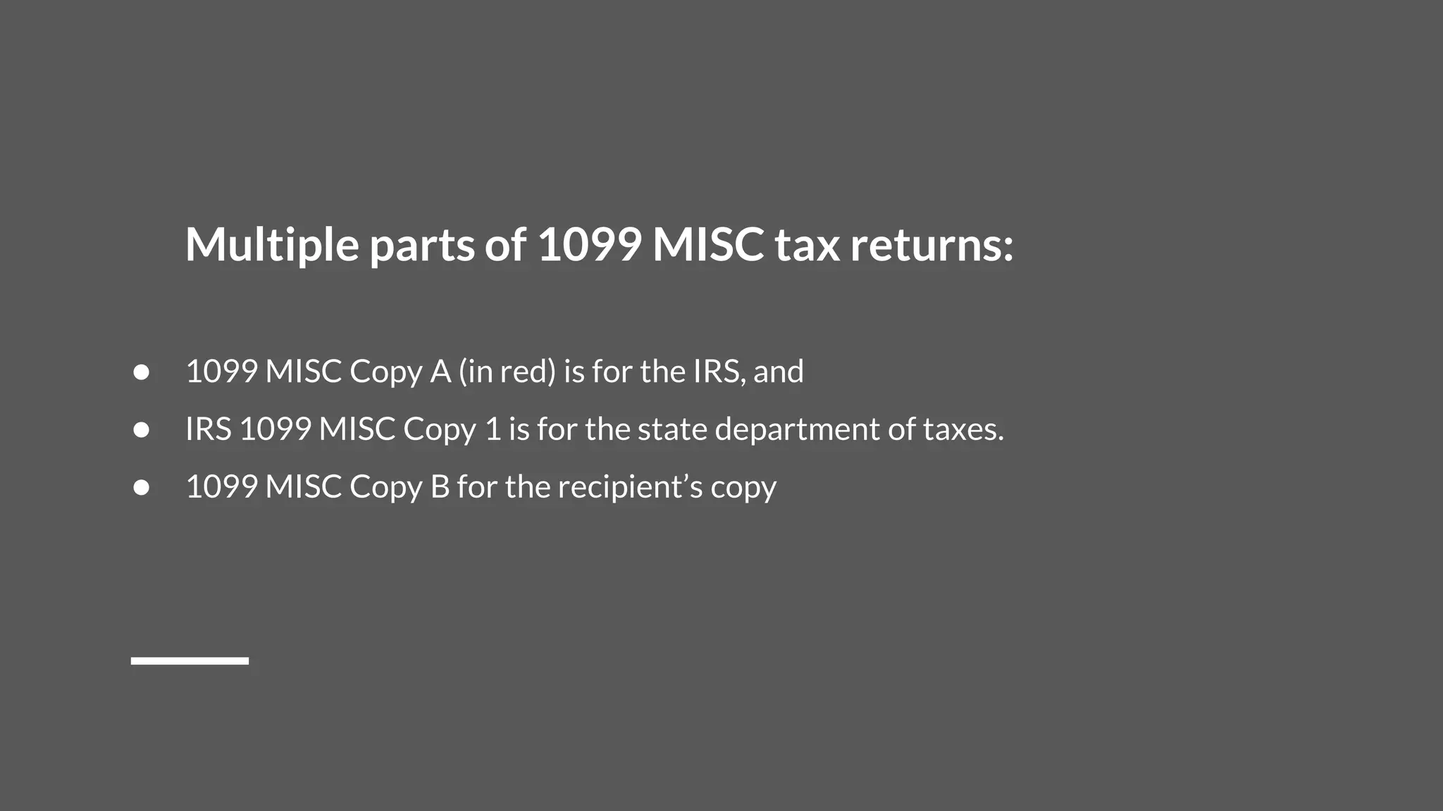 Multiple parts of 1099 MISC tax returns:
● 1099 MISC Copy A (in red) is for the IRS, and
● IRS 1099 MISC Copy 1 is for the state department of taxes.
● 1099 MISC Copy B for the recipient’s copy