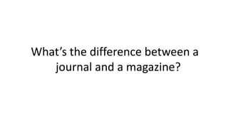 What’s the difference between a
journal and a magazine?
 