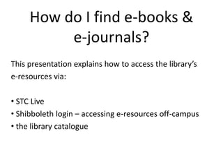 How do I find e-books & e-journals? This presentation explains how to access the library’s  e-resources via: ,[object Object]