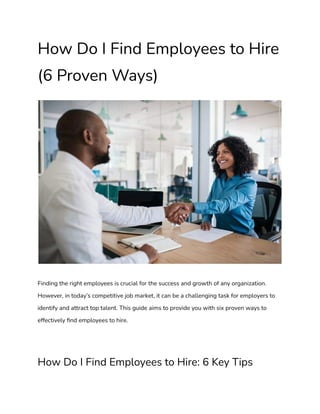 How Do I Find Employees to Hire
(6 Proven Ways)
Finding the right employees is crucial for the success and growth of any organization.
However, in today’s competitive job market, it can be a challenging task for employers to
identify and attract top talent. This guide aims to provide you with six proven ways to
effectively find employees to hire.
How Do I Find Employees to Hire: 6 Key Tips
 
