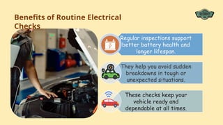 Regular inspections support
better battery health and
longer lifespan.
They help you avoid sudden
breakdowns in tough or
unexpected situations.
These checks keep your
vehicle ready and
dependable at all times.
Benefits of Routine Electrical
Checks
 