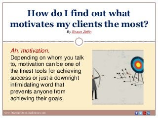 How do I find out what
motivates my clients the most?
By Shaun Zetlin
www.fitnessprofessionalonline.com
Ah, motivation.
Depending on whom you talk
to, motivation can be one of
the finest tools for achieving
success or just a downright
intimidating word that
prevents anyone from
achieving their goals.
 