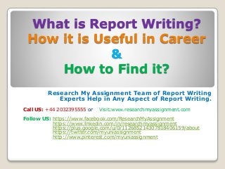 What is Report Writing?
How it is Useful in Career
&
How to Find it?
Research My Assignment Team of Report Writing
Experts Help in Any Aspect of Report Writing.
Call US: +44 2032395555 or Visit:www.researchmyassignment.com
Follow US: https://www.facebook.com/ResearchMyAssignment
https://www.linkedin.com/in/researchmyassignment
https://plus.google.com/u/0/112685214307818406159/about
https://twitter.com/myuniassignment
http://www.pinterest.com/myuniassignment
 