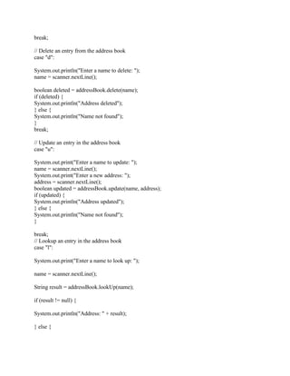break;
// Delete an entry from the address book
case "d":
System.out.println("Enter a name to delete: ");
name = scanner.nextLine();
boolean deleted = addressBook.delete(name);
if (deleted) {
System.out.println("Address deleted");
} else {
System.out.println("Name not found");
}
break;
// Update an entry in the address book
case "u":
System.out.print("Enter a name to update: ");
name = scanner.nextLine();
System.out.print("Enter a new address: ");
address = scanner.nextLine();
boolean updated = addressBook.update(name, address);
if (updated) {
System.out.println("Address updated");
} else {
System.out.println("Name not found");
}
break;
// Lookup an entry in the address book
case "l":
System.out.print("Enter a name to look up: ");
name = scanner.nextLine();
String result = addressBook.lookUp(name);
if (result != null) {
System.out.println("Address: " + result);
} else {
 