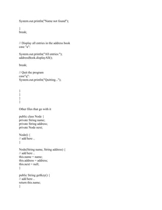 System.out.println("Name not found");
}
break;
// Display all entries in the address book
case "a":
System.out.println("All entries:");
addressBook.displayAll();
break;
// Quit the program
case"q":
System.out.println("Quitting...");
}
}
}
}
Other files that go with it
public class Node {
private String name;
private String address;
private Node next;
Node() {
// add here ..
}
Node(String name, String address) {
// add here ..
this.name = name;
this.address = address;
this.next = null;
}
public String getKey() {
// add here ..
return this.name;
}
 