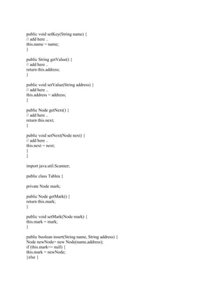 public void setKey(String name) {
// add here ..
this.name = name;
}
public String getValue() {
// add here ..
return this.address;
}
public void setValue(String address) {
// add here ..
this.address = address;
}
public Node getNext() {
// add here ..
return this.next;
}
public void setNext(Node next) {
// add here ..
this.next = next;
}
}
import java.util.Scanner;
public class Tablea {
private Node mark;
public Node getMark() {
return this.mark;
}
public void setMark(Node mark) {
this.mark = mark;
}
public boolean insert(String name, String address) {
Node newNode= new Node(name,address);
if (this.mark== null) {
this.mark = newNode;
}else {
 