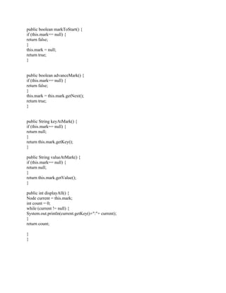public boolean markToStart() {
if (this.mark== null) {
return false;
}
this.mark = null;
return true;
}
public boolean advanceMark() {
if (this.mark== null) {
return false;
}
this.mark = this.mark.getNext();
return true;
}
public String keyAtMark() {
if (this.mark== null) {
return null;
}
return this.mark.getKey();
}
public String valueAtMark() {
if (this.mark== null) {
return null;
}
return this.mark.getValue();
}
public int displayAll() {
Node current = this.mark;
int count = 0;
while (current != null) {
System.out.println(current.getKey()+":"+ current);
}
return count;
}
}
 