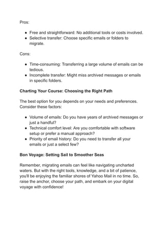 Pros:
● Free and straightforward: No additional tools or costs involved.
● Selective transfer: Choose specific emails or folders to
migrate.
Cons:
● Time-consuming: Transferring a large volume of emails can be
tedious.
● Incomplete transfer: Might miss archived messages or emails
in specific folders.
Charting Your Course: Choosing the Right Path
The best option for you depends on your needs and preferences.
Consider these factors:
● Volume of emails: Do you have years of archived messages or
just a handful?
● Technical comfort level: Are you comfortable with software
setup or prefer a manual approach?
● Priority of email history: Do you need to transfer all your
emails or just a select few?
Bon Voyage: Setting Sail to Smoother Seas
Remember, migrating emails can feel like navigating uncharted
waters. But with the right tools, knowledge, and a bit of patience,
you'll be enjoying the familiar shores of Yahoo Mail in no time. So,
raise the anchor, choose your path, and embark on your digital
voyage with confidence!
 