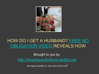 HOW DO I GET A HUSBAND? FREE NO
 OBLIGATION VIDEO REVEALS HOW
                 Brought to you by:
   http://howdoyoufindlove.be2do.net
         (All images available at: http://www.123rf.com)
 