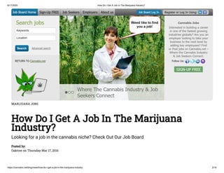 6/17/2020 How Do I Get A Job In The Marijuana Industry?
https://cannabis.net/blog/news/how-do-i-get-a-job-in-the-marijuana-industry 2/16
MARIJUANA JOBS
How Do I Get A Job In The Marijuana
Industry?
Looking for a job in the cannabis niche? Check Out Our Job Board
Posted by:
Oaktree on Thursday Mar 17, 2016
 