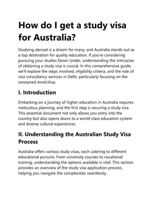 How do I get a study visa
for Australia?
Studying abroad is a dream for many, and Australia stands out as
a top destination for quality education. If you're considering
pursuing your studies Down Under, understanding the intricacies
of obtaining a study visa is crucial. In this comprehensive guide,
we'll explore the steps involved, eligibility criteria, and the role of
visa consultancy services in Delhi, particularly focusing on the
renowned AroticVisa.
I. Introduction
Embarking on a journey of higher education in Australia requires
meticulous planning, and the first step is securing a study visa.
This essential document not only allows you entry into the
country but also opens doors to a world-class education system
and diverse cultural experiences.
II. Understanding the Australian Study Visa
Process
Australia offers various study visas, each catering to different
educational pursuits. From university courses to vocational
training, understanding the options available is vital. This section
provides an overview of the study visa application process,
helping you navigate the complexities seamlessly.
 