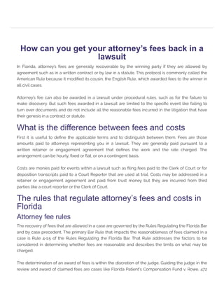 How can you get your attorney’s fees back in a
lawsuit
In Florida, attorney’s fees are generally recoverable by the winning party if they are allowed by
agreement such as in a written contract or by law in a statute. This protocol is commonly called the
American Rule because it modified its cousin, the English Rule, which awarded fees to the winner in
all civil cases.
Attorney’s fee can also be awarded in a lawsuit under procedural rules, such as for the failure to
make discovery. But such fees awarded in a lawsuit are limited to the specific event like failing to
turn over documents and do not include all the reasonable fees incurred in the litigation that have
their genesis in a contract or statute.
What is the difference between fees and costs
First it is useful to define the applicable terms and to distinguish between them. Fees are those
amounts paid to attorneys representing you in a lawsuit. They are generally paid pursuant to a
written retainer or engagement agreement that defines the work and the rate charged. The
arrangement can be hourly, fixed or flat, or on a contingent basis.
Costs are monies paid for events within a lawsuit such as filing fees paid to the Clerk of Court or for
deposition transcripts paid to a Court Reporter that are used at trial. Costs may be addressed in a
retainer or engagement agreement and paid from trust money but they are incurred from third
parties like a court reporter or the Clerk of Court.
The rules that regulate attorney’s fees and costs in
Florida
Attorney fee rules
The recovery of fees that are allowed in a case are governed by the Rules Regulating the Florida Bar
and by case precedent. The primary Bar Rule that impacts the reasonableness of fees claimed in a
case is Rule 4‑1.5 of the Rules Regulating the Florida Bar. That Rule addresses the factors to be
considered in determining whether fees are reasonable and describes the limits on what may be
charged.
The determination of an award of fees is within the discretion of the judge. Guiding the judge in the
review and award of claimed fees are cases like Florida Patient's Compensation Fund v. Rowe, 472
 