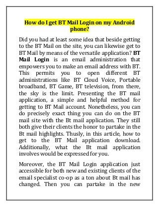 How do I get BT Mail Login on my Android
phone?
Did you had at least some idea that beside getting
to the BT Mail on the site, you can likewise get to
BT Mail by means of the versatile application? BT
Mail Login is an email administration that
empowers you to make an email address with BT.
This permits you to open different BT
administrations like BT Cloud Voice, Portable
broadband, BT Game, BT television, from there,
the sky is the limit. Presenting the BT mail
application, a simple and helpful method for
getting to BT Mail account. Nonetheless, you can
do precisely exact thing you can do on the BT
mail site with the Bt mail application. They still
both give their clients the honor to partake in the
Bt mail highlights. Thusly, in this article, how to
get to the BT Mail application download.
Additionally, what the Bt mail application
involves would be expressed for you.
Moreover, the BT Mail Login application just
accessible for both new and existing clients of the
email specialist co-op as a ton about Bt mail has
changed. Then you can partake in the new
 
