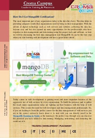 How Do I Get MongoDB Certification?
The most important part of any organization today is the data they have. The data helps in
providing adequate results that organizations need to bring in their management. With the
advent of digital technology such as web services and websites collecting the data has
become easy and has also opened up many opportunities for the professionals who have
expertise in data management and data mining using the proper tools and software. so here
we will be discussing the best data management tool MongoDB. It can be the first step
when you start learning web development and have a great future ahead.
Today career in web development is gaining more and more important because of the
aggressive use of web services by every organization. To build the presence and to gather
the reach many organizations today are lighting up their business with the help of web
services. This creates the need for web developers and data management professionals. So,
if you are looking to learn the perfect course for the data management of web services you
are in the correct section to know about it. to start with you can directly enroll in the
MongoDB Training in Noida as the training is the perfect way through you can discover
the potential you have related to data mining. Managing, networking, and extracting the
result out of it.
 