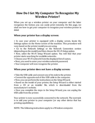 How Do I Get My Computer To Recognize My
Wireless Printer?
When you set up a wireless printer on your computer and the latter
recognizes the former, you can easily print remotely. On this page, we
shall see how to get your computer to recognize your wireless printer in
detail.
When your printer has a display screen:
⦁ In case your printer is equipped with a display screen, locate the
Settings option on the Home screen of the machine. This procedure will
vary, based on the printer modelyou areusing.
⦁ Go to the Network Settings or the Network Connection section
(dependingon the model)and then choose the Wi-Fi Setup option.
⦁ Now, select the Wi-Fi Setup Wizard option. You will find that your
printer starts searching for available networks.
⦁ Choose your Wi-Finetwork from thedisplayed listof names.
⦁ Next, you need to enter your wirelessnetwork password.
⦁ Your computer will now recognizethe printer.
When your printer does not have a display screen:
⦁ Take the USB cable and connect oneof its ends to the printer.
⦁ Connectthe oppositeend of this USB cable to the computer.
⦁ Now, you can perform the instructionson the Setup Wizard.
⦁ Based on the model of your printer, the Setup Wizard is either started
from a CD or an installer file, which is downloaded from the
manufacturer’swebsite.
⦁ Once you complete the steps in the Setup Wizard, you can unplug the
USB cable from the printer.
Your printer is now successfully connected to the network. The next task
is to add your printer to your computer (or any other device that has
printingcapabilities).
NOTE: The followinginstructionsapply to a Windowscomputer.
 