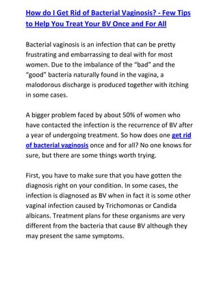  HYPERLINK quot;
http://www.articlesbase.com/womens-health-articles/how-do-i-get-rid-of-bacterial-vaginosis-few-tips-to-help-you-treat-your-bv-once-and-for-all-3083348.htmlquot;
 How do I Get Rid of Bacterial Vaginosis? - Few Tips to Help You Treat Your BV Once and For AllBacterial vaginosis is an infection that can be pretty frustrating and embarrassing to deal with for most women. Due to the imbalance of the “bad” and the “good” bacteria naturally found in the vagina, a malodorous discharge is produced together with itching in some cases.A bigger problem faced by about 50% of women who have contacted the infection is the recurrence of BV after a year of undergoing treatment. So how does one get rid of bacterial vaginosis once and for all? No one knows for sure, but there are some things worth trying.First, you have to make sure that you have gotten the diagnosis right on your condition. In some cases, the infection is diagnosed as BV when in fact it is some other vaginal infection caused by Trichomonas or Candida albicans. Treatment plans for these organisms are very different from the bacteria that cause BV although they may present the same symptoms.A treatment of oral antibiotics such as metronidazole is usually prescribed by the doctor, but its prolonged use is not suggested to women. You can also opt to use vaginal gels such as Aci-jel, which help alter the acidity of the vagina making it unlikely for bacterial vaginosis organisms to multiply there.Improved physical hygiene, especially in the private area, will also help maintain the natural balance of microflora in the vagina. Be sure to wash it daily with soap and non-perfumed feminine washes, and taking extra care during your period to replace tampons once in a while.Some people have considered treating their sexual partners as well to get rid of bacterial vaginosis and stop it from recurring, but since bacterial vaginosis isn’t sexually transmitted, this doesn’t work for most people.Do you want to totally get rid of your recurrent bacterial vaginosis and stop it from ever coming back to bother you? If yes, then I recommend you use the techniques recommended in the: Bacterial Vaginosis Freedom guide.<br />Click here ==> Bacterial Vaginosis Freedom, to read more about this Natural BV Cure guide, and discover how it has been helping women all over the world to completely cure their condition.<br />