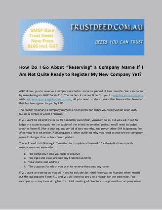How Do I Go About “Reserving” a Company Name If I
Am Not Quite Ready to Register My New Company Yet?
ASIC allows you to reserve a company name for an initial period of two months. You can do so
by completing an ASIC Form 410. Then when it comes time for you to register your company
with onlinecompanyregistration.com.au, all you need to do is quote the Reservation Number
that has been given to you by ASIC.
The fee for reserving a company name is $44 and you can lodge your reservation at an ASIC
business centre, by post or online.
If you want to extend the initial two-month reservation, you may do so, but you will need to
lodge the extension prior to the expiry of the initial reservation period. You’ll need to lodge
another Form 410 for a subsequent period of two-months, and pay another $44 lodgement fee.
After your first extension, ASIC requires a letter outlining why you need to reserve the company
name for longer than a four-month period.
You will need to following information to complete a Form 410 for the initial two-month
company name reservation:
1. The company name you wish to reserve
2. The type and class of company it will be used for
3. Your name and address
4. The purpose for which you wish to reserve the company name
If you want an extension, you will need to include the initial Reservation Number when you fill
out the subsequent Form 410 and you will need to provide a reason for the extension. For
example, you may be waiting for the initial meeting of directors to approve the company name.
 