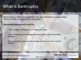 What is Bankruptcy Bankruptcy is often a consideration for any individual or organisation that is unable to repay outstanding debts. Becoming bankrupt will result in: ,[object Object]