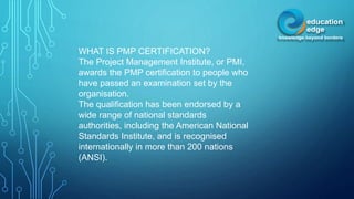 WHAT IS PMP CERTIFICATION?
The Project Management Institute, or PMI,
awards the PMP certification to people who
have passed an examination set by the
organisation.
The qualification has been endorsed by a
wide range of national standards
authorities, including the American National
Standards Institute, and is recognised
internationally in more than 200 nations
(ANSI).
 