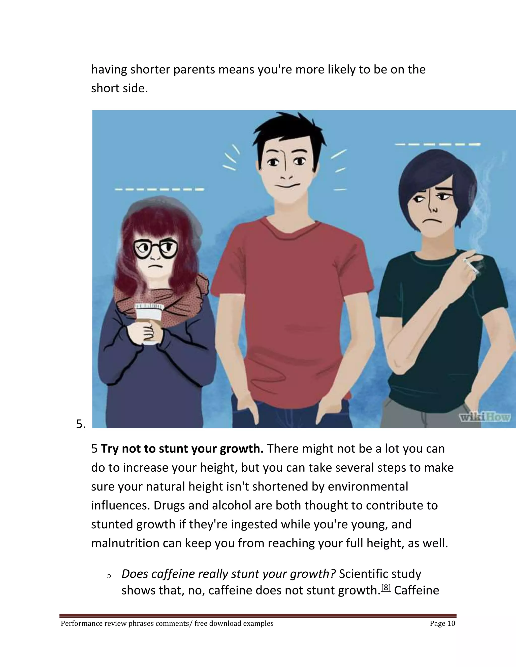 having shorter parents means you're more likely to be on the 
short side. 
5. 
5 Try not to stunt your growth. There might not be a lot you can 
do to increase your height, but you can take several steps to make 
sure your natural height isn't shortened by environmental 
influences. Drugs and alcohol are both thought to contribute to 
stunted growth if they're ingested while you're young, and 
malnutrition can keep you from reaching your full height, as well. 
o Does caffeine really stunt your growth? Scientific study 
shows that, no, caffeine does not stunt growth.[8] Caffeine 
Performance review phrases comments/ free download examples Page 10 
 