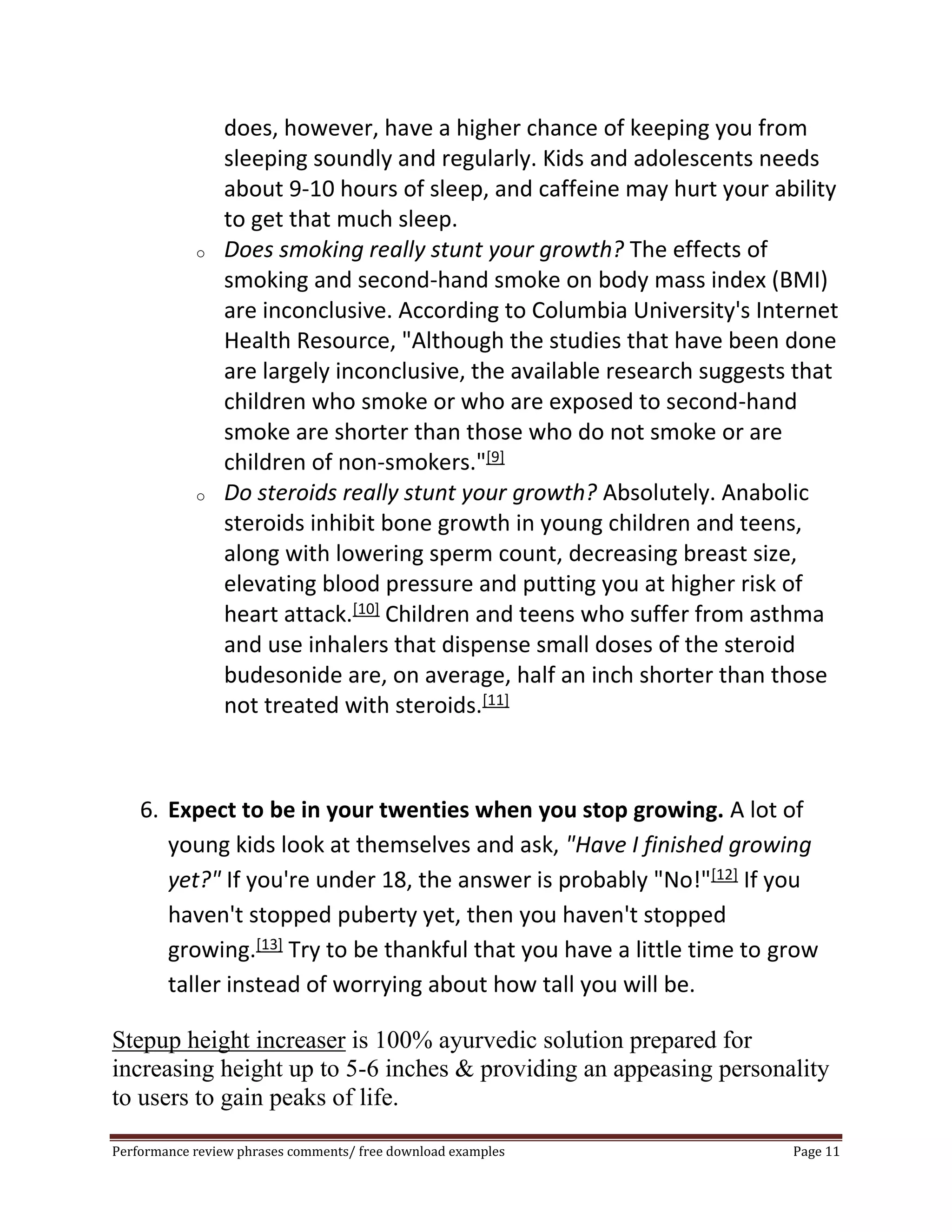 does, however, have a higher chance of keeping you from 
sleeping soundly and regularly. Kids and adolescents needs 
about 9-10 hours of sleep, and caffeine may hurt your ability 
to get that much sleep. 
o Does smoking really stunt your growth? The effects of 
smoking and second-hand smoke on body mass index (BMI) 
are inconclusive. According to Columbia University's Internet 
Health Resource, "Although the studies that have been done 
are largely inconclusive, the available research suggests that 
children who smoke or who are exposed to second-hand 
smoke are shorter than those who do not smoke or are 
children of non-smokers."[9] 
o Do steroids really stunt your growth? Absolutely. Anabolic 
steroids inhibit bone growth in young children and teens, 
along with lowering sperm count, decreasing breast size, 
elevating blood pressure and putting you at higher risk of 
heart attack.[10] Children and teens who suffer from asthma 
and use inhalers that dispense small doses of the steroid 
budesonide are, on average, half an inch shorter than those 
not treated with steroids.[11] 
6. Expect to be in your twenties when you stop growing. A lot of 
young kids look at themselves and ask, "Have I finished growing 
yet?" If you're under 18, the answer is probably "No!"[12] If you 
haven't stopped puberty yet, then you haven't stopped 
growing.[13] Try to be thankful that you have a little time to grow 
taller instead of worrying about how tall you will be. 
Stepup height increaser is 100% ayurvedic solution prepared for 
increasing height up to 5-6 inches & providing an appeasing personality 
to users to gain peaks of life. 
Performance review phrases comments/ free download examples Page 11 
 
