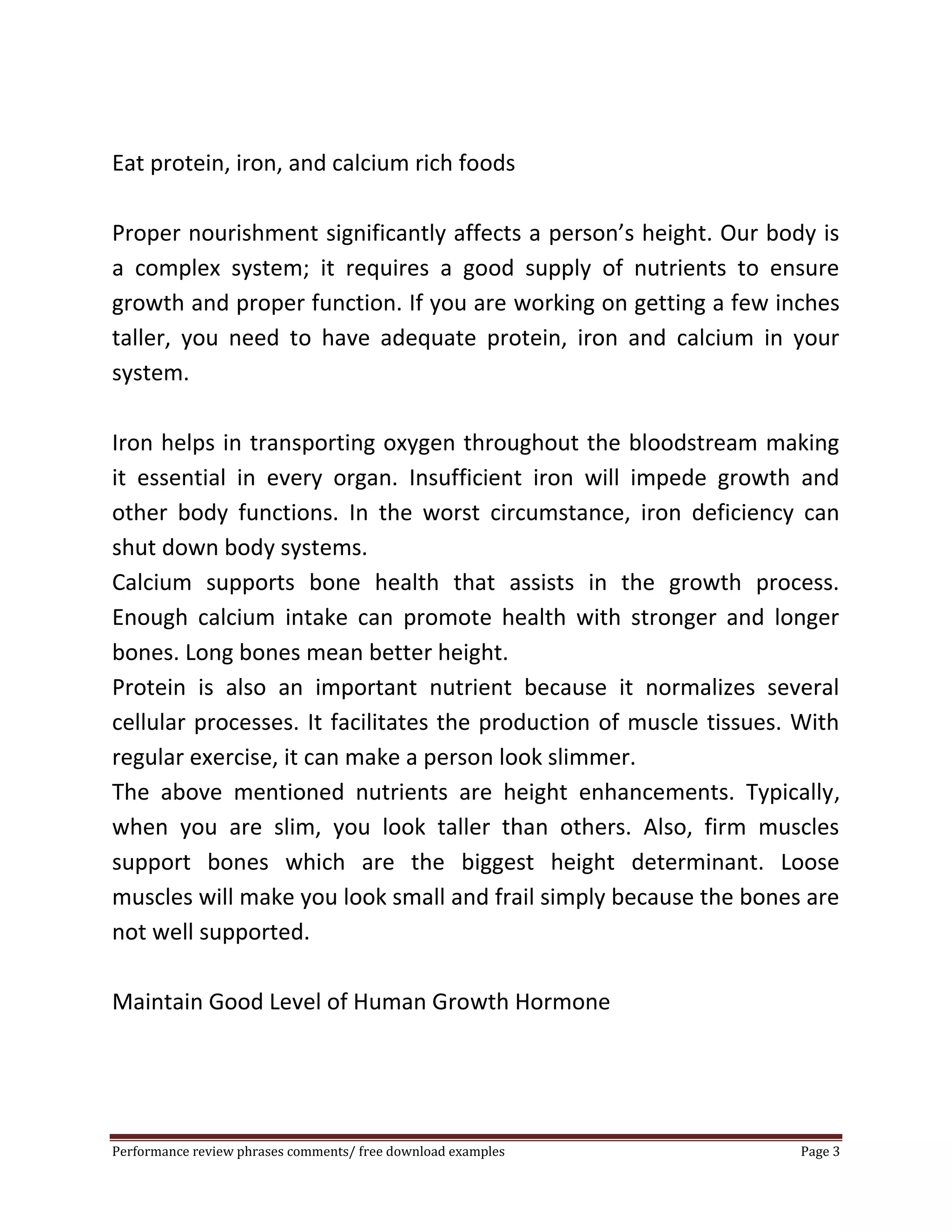 Eat protein, iron, and calcium rich foods 
Proper nourishment significantly affects a person’s height. Our body is 
a complex system; it requires a good supply of nutrients to ensure 
growth and proper function. If you are working on getting a few inches 
taller, you need to have adequate protein, iron and calcium in your 
system. 
Iron helps in transporting oxygen throughout the bloodstream making 
it essential in every organ. Insufficient iron will impede growth and 
other body functions. In the worst circumstance, iron deficiency can 
shut down body systems. 
Calcium supports bone health that assists in the growth process. 
Enough calcium intake can promote health with stronger and longer 
bones. Long bones mean better height. 
Protein is also an important nutrient because it normalizes several 
cellular processes. It facilitates the production of muscle tissues. With 
regular exercise, it can make a person look slimmer. 
The above mentioned nutrients are height enhancements. Typically, 
when you are slim, you look taller than others. Also, firm muscles 
support bones which are the biggest height determinant. Loose 
muscles will make you look small and frail simply because the bones are 
not well supported. 
Maintain Good Level of Human Growth Hormone 
Performance review phrases comments/ free download examples Page 3 
 