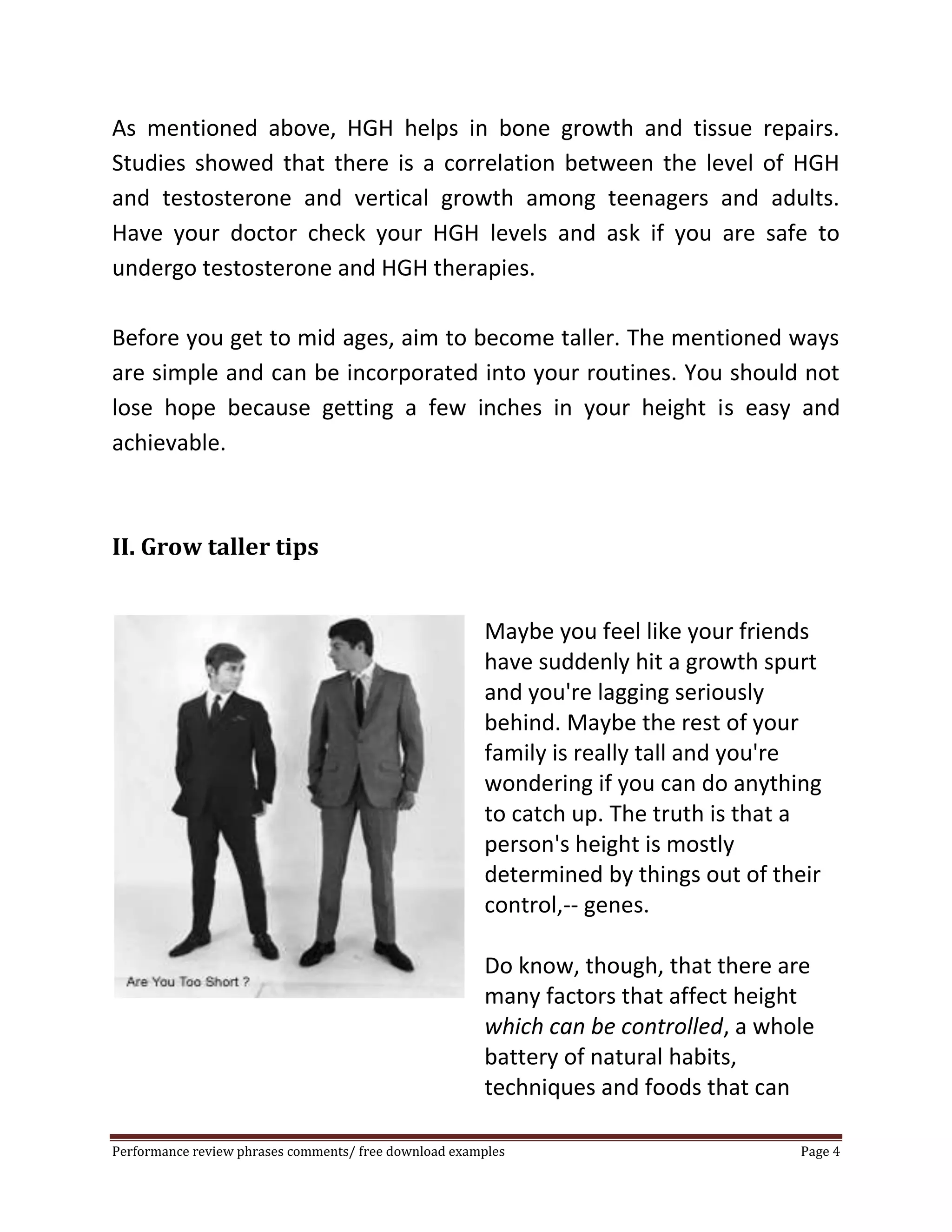 As mentioned above, HGH helps in bone growth and tissue repairs. 
Studies showed that there is a correlation between the level of HGH 
and testosterone and vertical growth among teenagers and adults. 
Have your doctor check your HGH levels and ask if you are safe to 
undergo testosterone and HGH therapies. 
Before you get to mid ages, aim to become taller. The mentioned ways 
are simple and can be incorporated into your routines. You should not 
lose hope because getting a few inches in your height is easy and 
achievable. 
II. Grow taller tips 
Maybe you feel like your friends 
have suddenly hit a growth spurt 
and you're lagging seriously 
behind. Maybe the rest of your 
family is really tall and you're 
wondering if you can do anything 
to catch up. The truth is that a 
person's height is mostly 
determined by things out of their 
control,-- genes. 
Do know, though, that there are 
many factors that affect height 
which can be controlled, a whole 
battery of natural habits, 
techniques and foods that can 
Performance review phrases comments/ free download examples Page 4 
 