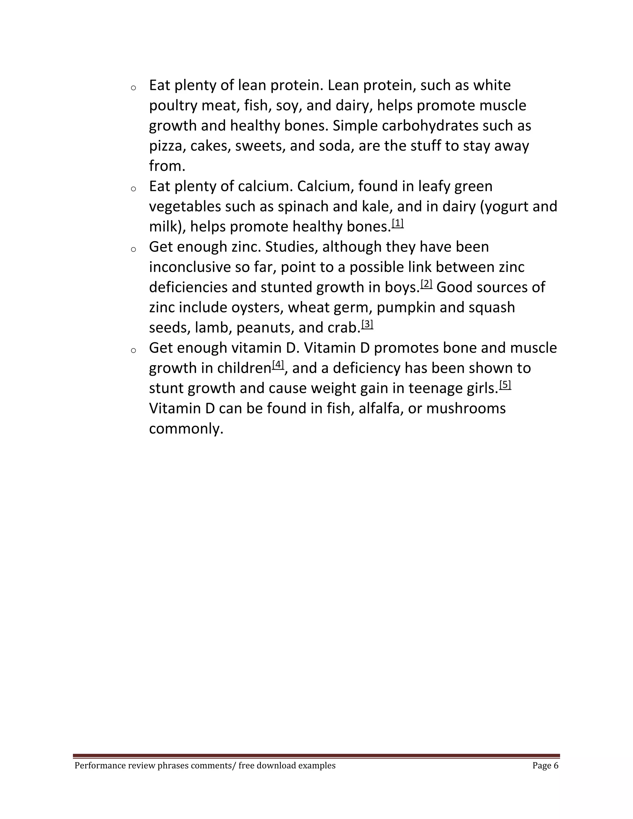 o Eat plenty of lean protein. Lean protein, such as white 
poultry meat, fish, soy, and dairy, helps promote muscle 
growth and healthy bones. Simple carbohydrates such as 
pizza, cakes, sweets, and soda, are the stuff to stay away 
from. 
o Eat plenty of calcium. Calcium, found in leafy green 
vegetables such as spinach and kale, and in dairy (yogurt and 
milk), helps promote healthy bones.[1] 
o Get enough zinc. Studies, although they have been 
inconclusive so far, point to a possible link between zinc 
deficiencies and stunted growth in boys.[2] Good sources of 
zinc include oysters, wheat germ, pumpkin and squash 
seeds, lamb, peanuts, and crab.[3] 
o Get enough vitamin D. Vitamin D promotes bone and muscle 
growth in children[4], and a deficiency has been shown to 
stunt growth and cause weight gain in teenage girls.[5] 
Vitamin D can be found in fish, alfalfa, or mushrooms 
commonly. 
Performance review phrases comments/ free download examples Page 6 
 