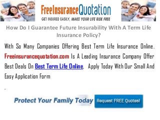 How Do I Guarantee Future Insurability With A Term Life
Insurance Policy?
With So Many Companies Offering Best Term Life Insurance Online.
Freeinsurancequotation.com Is A Leading Insurance Company Offer
Best Deals On Best Term Life Online, Apply Today With Our Small And
Easy Application Form
.
 