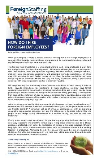 When your company is ready to expand overseas, knowing how to hire foreign employees is a
necessity. Unfortunately, many employers are unaware of the numerous international rules and
regulations governing foreign expansion and hiring.
The first and most crucial step is to understand where to start. Hiring employees to work from
the foreign location is a complicated process, riddled with wide-ranging tax and employment
laws. For instance, there are regulations regarding vacations, holidays, employee benefits,
maternity leave, non-compete agreements, and acceptable termination practices, all of which
may differ according to each foreign country. All too often, these laws and guidelines make
foreign expansion extremely difficult and risky. For many businesses, hiring a professional
consultant with foreign expansion expertise is extremely valuable.
US companies may find it necessary to form separate subsidiaries for each country in order to
better navigate international tax regulations. In many situations, countries have formal
agreements designating the amount of employee tax withholdings and to which country these
payments go. Another issue is the Foreign Corrupt Practices Policy, prohibiting US companies
from paying bribes to foreign officials for business purposes. Some countries also enforce strict
privacy laws regarding personal information, which makes creating a simple employee directory
for an international company a legal risk.
Aside from the myriad legal implications, expanding businesses must learn the cultural norms of
new countries. For example, how much are workers normally paid for this job and what benefits
are typically granted? A consultant will be of immense assistance, not only by explaining
acceptable compensation packages, but also the differences in business culture. How do
people in this foreign country communicate in a business setting, and how do they view
leadership?
Finally, when hiring foreign employees it is vital that any expanding business take the time
necessary to properly implement the various steps. Hiring foreign employees can be a difficult
process, complicated even further by the logistics of working with people overseas. Different
languages, time zones, and communication styles must be considered to ensure that working
together is productive. Attempting to rush the process increases the risk of encountering
obstacles. And while business expansion is a huge step, taking appropriate time and strategic
steps will ensure the best chance for success.
By Larissa Miller – International Journalism Intern
HOW DO I HIRE
FOREIGN EMPLOYEES?
About Foreign Staffing, Inc.
Foreign Staffing, Inc. is a leader in providing global solutions for companies around
the world including international staffing and recruiting, payroll in over 150 countries,
procurement and supply chain services, and global digital marketing services.
Call 1-855-JOB-GLOBAL or Email us at staffing@foreignstaffing.com or fill out our
Contact Form
 