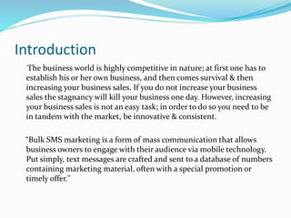 Introduction
The business world is highly competitive in nature; at first one has to
establish his or her own business, and then comes survival & then
increasing your business sales. If you do not increase your business
sales the stagnancy will kill your business one day. However, increasing
your business sales is not an easy task; in order to do so you need to be
in tandem with the market, be innovative & consistent.
“Bulk SMS marketing is a form of mass communication that allows
business owners to engage with their audience via mobile technology.
Put simply, text messages are crafted and sent to a database of numbers
containing marketing material, often with a special promotion or
timely offer."
 