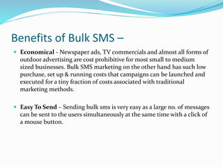 Benefits of Bulk SMS –
 Economical - Newspaper ads, TV commercials and almost all forms of
outdoor advertising are cost prohibitive for most small to medium
sized businesses. Bulk SMS marketing on the other hand has such low
purchase, set up & running costs that campaigns can be launched and
executed for a tiny fraction of costs associated with traditional
marketing methods.
 Easy To Send – Sending bulk sms is very easy as a large no. of messages
can be sent to the users simultaneously at the same time with a click of
a mouse button.
 