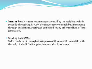  Instant Result - most text messages are read by the recipients within
seconds of receiving it. Also, the sender receives much better response
through bulk sms marketing as compared to any other medium of lead
generation.
 Sending Bulk SMS –
SMSs can be sent through desktop to mobile or mobile to mobile with
the help of a bulk SMS application provided by vendors.
 