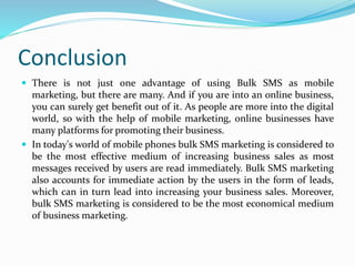 Conclusion
 There is not just one advantage of using Bulk SMS as mobile
marketing, but there are many. And if you are into an online business,
you can surely get benefit out of it. As people are more into the digital
world, so with the help of mobile marketing, online businesses have
many platforms for promoting their business.
 In today's world of mobile phones bulk SMS marketing is considered to
be the most effective medium of increasing business sales as most
messages received by users are read immediately. Bulk SMS marketing
also accounts for immediate action by the users in the form of leads,
which can in turn lead into increasing your business sales. Moreover,
bulk SMS marketing is considered to be the most economical medium
of business marketing.
 