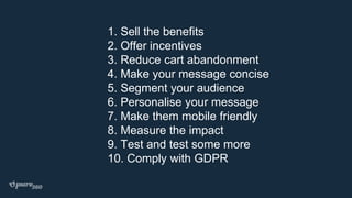 1. Sell the benefits
2. Offer incentives
3. Reduce cart abandonment
4. Make your message concise
5. Segment your audience
6. Personalise your message
7. Make them mobile friendly
8. Measure the impact
9. Test and test some more
10. Comply with GDPR
 