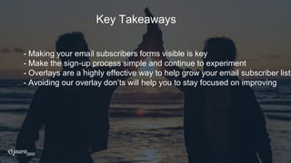 Key Takeaways
- Making your email subscribers forms visible is key
- Make the sign-up process simple and continue to experiment
- Overlays are a highly effective way to help grow your email subscriber lists
- Avoiding our overlay don’ts will help you to stay focused on improving
 