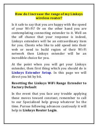 How do I increase the range of my Linksys
wireless router?
Is it safe to say that you are happy with the speed
of your Wi-Fi? Or on the other hand you are
contemplating connecting extender to it. Well on
the off chance that your response is indeed,
Linksys extenders will be an extraordinary item
for you. Clients who like to add speed into their
web or need to build region of their Wi-Fi
network then Linksys extender will be an
incredible choice for you.
At the point when you will get your Linksys
extender, then first thing which you should do is
Linksys Extender Setup. In this page we will
direct you bit by bit.
Resetting the Linksys WiFi Range Extender to
Factory Default
In the event that you face any trouble applying
these moves toward constant, remember to call
to our Specialized help group whatever be the
time. Pursue following advances cautiously it will
help in Linksys Router Login.
 