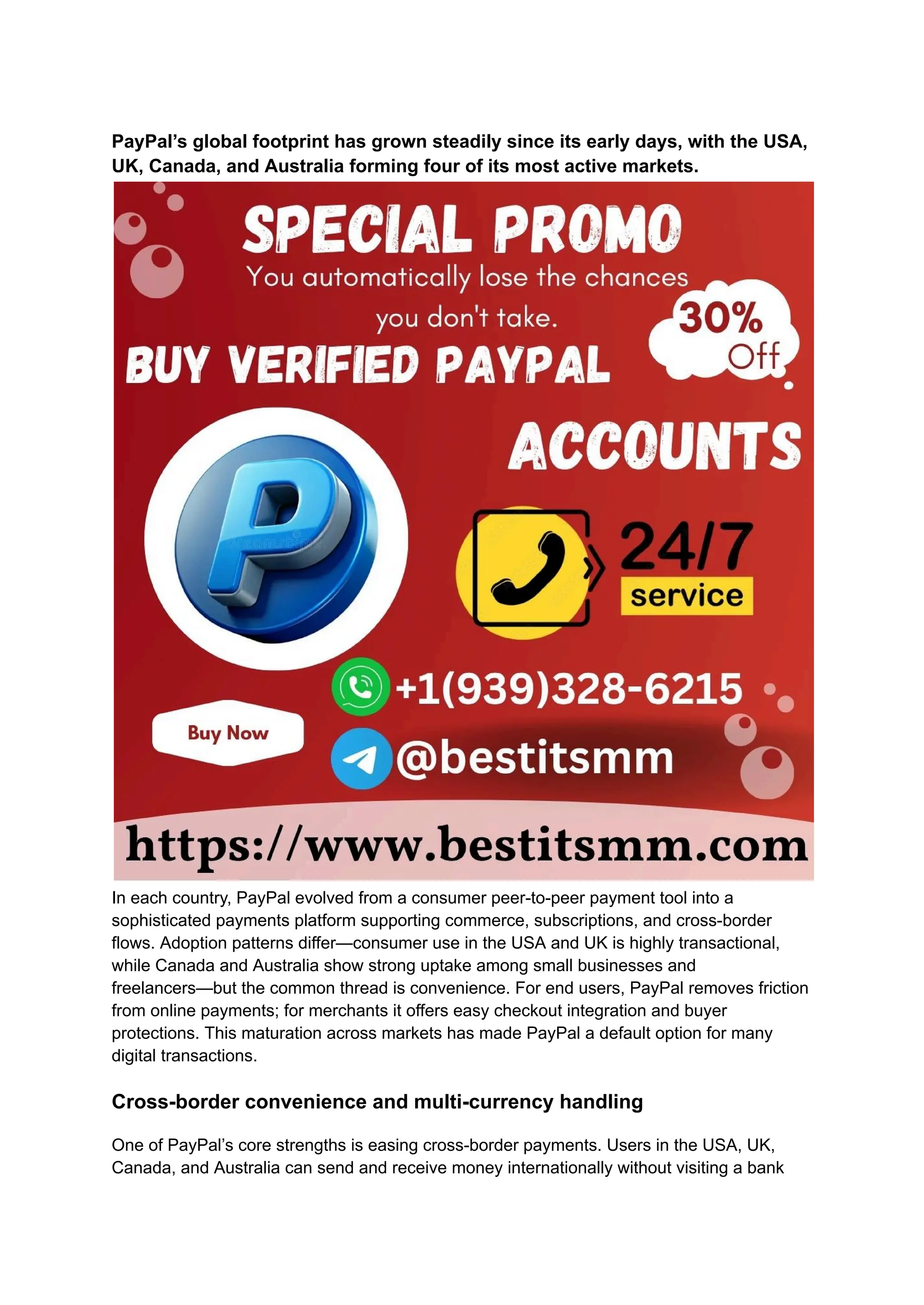 PayPal’s global footprint has grown steadily since its early days, with the USA,
UK, Canada, and Australia forming four of its most active markets.
In each country, PayPal evolved from a consumer peer-to-peer payment tool into a
sophisticated payments platform supporting commerce, subscriptions, and cross-border
flows. Adoption patterns differ—consumer use in the USA and UK is highly transactional,
while Canada and Australia show strong uptake among small businesses and
freelancers—but the common thread is convenience. For end users, PayPal removes friction
from online payments; for merchants it offers easy checkout integration and buyer
protections. This maturation across markets has made PayPal a default option for many
digital transactions.
Cross-border convenience and multi-currency handling
One of PayPal’s core strengths is easing cross-border payments. Users in the USA, UK,
Canada, and Australia can send and receive money internationally without visiting a bank
 