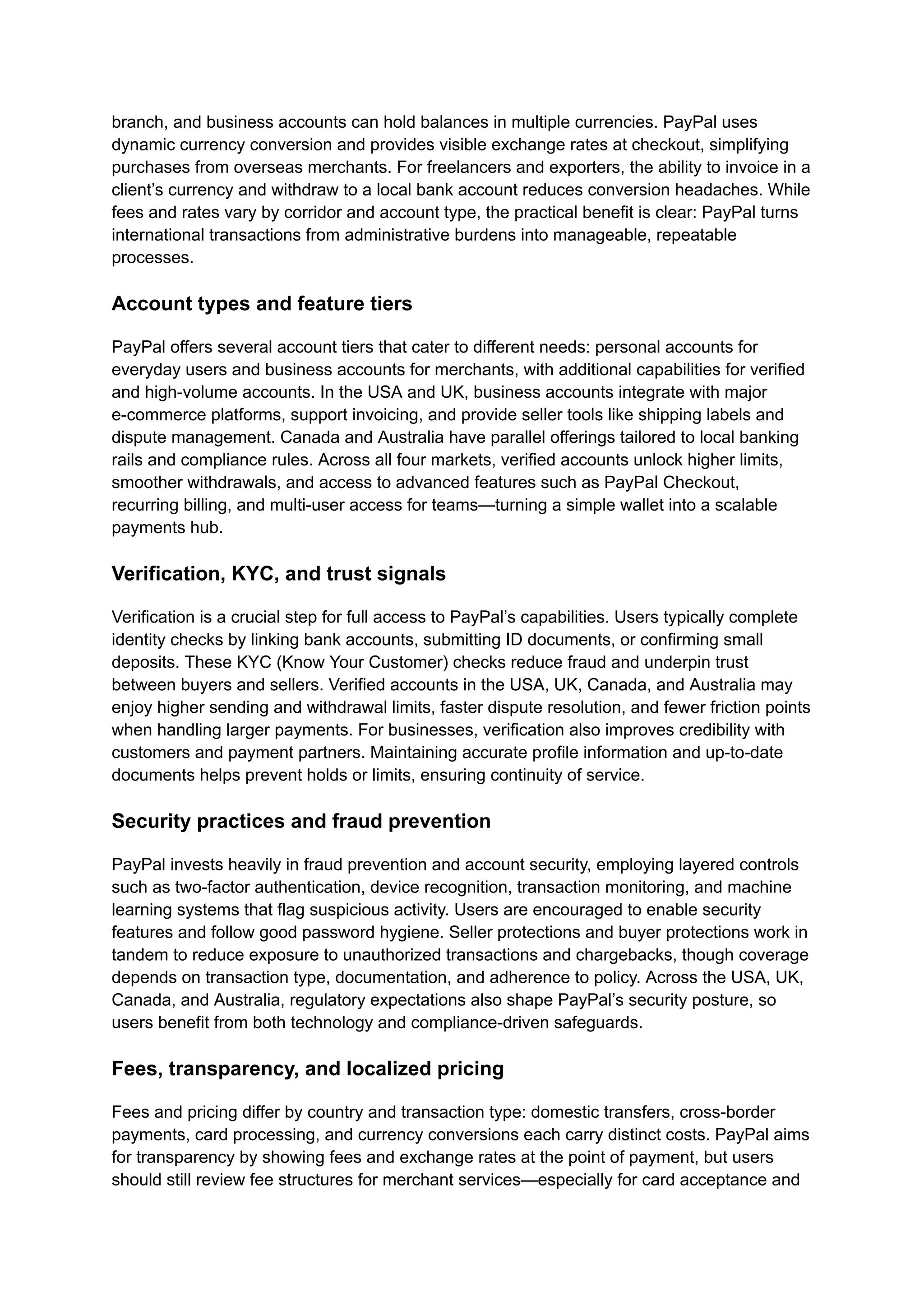 branch, and business accounts can hold balances in multiple currencies. PayPal uses
dynamic currency conversion and provides visible exchange rates at checkout, simplifying
purchases from overseas merchants. For freelancers and exporters, the ability to invoice in a
client’s currency and withdraw to a local bank account reduces conversion headaches. While
fees and rates vary by corridor and account type, the practical benefit is clear: PayPal turns
international transactions from administrative burdens into manageable, repeatable
processes.
Account types and feature tiers
PayPal offers several account tiers that cater to different needs: personal accounts for
everyday users and business accounts for merchants, with additional capabilities for verified
and high-volume accounts. In the USA and UK, business accounts integrate with major
e-commerce platforms, support invoicing, and provide seller tools like shipping labels and
dispute management. Canada and Australia have parallel offerings tailored to local banking
rails and compliance rules. Across all four markets, verified accounts unlock higher limits,
smoother withdrawals, and access to advanced features such as PayPal Checkout,
recurring billing, and multi-user access for teams—turning a simple wallet into a scalable
payments hub.
Verification, KYC, and trust signals
Verification is a crucial step for full access to PayPal’s capabilities. Users typically complete
identity checks by linking bank accounts, submitting ID documents, or confirming small
deposits. These KYC (Know Your Customer) checks reduce fraud and underpin trust
between buyers and sellers. Verified accounts in the USA, UK, Canada, and Australia may
enjoy higher sending and withdrawal limits, faster dispute resolution, and fewer friction points
when handling larger payments. For businesses, verification also improves credibility with
customers and payment partners. Maintaining accurate profile information and up-to-date
documents helps prevent holds or limits, ensuring continuity of service.
Security practices and fraud prevention
PayPal invests heavily in fraud prevention and account security, employing layered controls
such as two-factor authentication, device recognition, transaction monitoring, and machine
learning systems that flag suspicious activity. Users are encouraged to enable security
features and follow good password hygiene. Seller protections and buyer protections work in
tandem to reduce exposure to unauthorized transactions and chargebacks, though coverage
depends on transaction type, documentation, and adherence to policy. Across the USA, UK,
Canada, and Australia, regulatory expectations also shape PayPal’s security posture, so
users benefit from both technology and compliance-driven safeguards.
Fees, transparency, and localized pricing
Fees and pricing differ by country and transaction type: domestic transfers, cross-border
payments, card processing, and currency conversions each carry distinct costs. PayPal aims
for transparency by showing fees and exchange rates at the point of payment, but users
should still review fee structures for merchant services—especially for card acceptance and
 