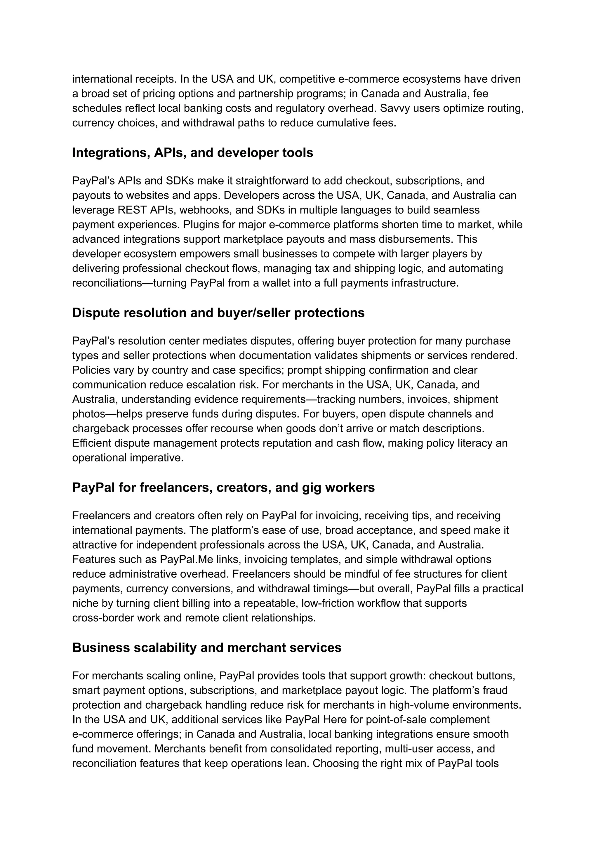 international receipts. In the USA and UK, competitive e-commerce ecosystems have driven
a broad set of pricing options and partnership programs; in Canada and Australia, fee
schedules reflect local banking costs and regulatory overhead. Savvy users optimize routing,
currency choices, and withdrawal paths to reduce cumulative fees.
Integrations, APIs, and developer tools
PayPal’s APIs and SDKs make it straightforward to add checkout, subscriptions, and
payouts to websites and apps. Developers across the USA, UK, Canada, and Australia can
leverage REST APIs, webhooks, and SDKs in multiple languages to build seamless
payment experiences. Plugins for major e-commerce platforms shorten time to market, while
advanced integrations support marketplace payouts and mass disbursements. This
developer ecosystem empowers small businesses to compete with larger players by
delivering professional checkout flows, managing tax and shipping logic, and automating
reconciliations—turning PayPal from a wallet into a full payments infrastructure.
Dispute resolution and buyer/seller protections
PayPal’s resolution center mediates disputes, offering buyer protection for many purchase
types and seller protections when documentation validates shipments or services rendered.
Policies vary by country and case specifics; prompt shipping confirmation and clear
communication reduce escalation risk. For merchants in the USA, UK, Canada, and
Australia, understanding evidence requirements—tracking numbers, invoices, shipment
photos—helps preserve funds during disputes. For buyers, open dispute channels and
chargeback processes offer recourse when goods don’t arrive or match descriptions.
Efficient dispute management protects reputation and cash flow, making policy literacy an
operational imperative.
PayPal for freelancers, creators, and gig workers
Freelancers and creators often rely on PayPal for invoicing, receiving tips, and receiving
international payments. The platform’s ease of use, broad acceptance, and speed make it
attractive for independent professionals across the USA, UK, Canada, and Australia.
Features such as PayPal.Me links, invoicing templates, and simple withdrawal options
reduce administrative overhead. Freelancers should be mindful of fee structures for client
payments, currency conversions, and withdrawal timings—but overall, PayPal fills a practical
niche by turning client billing into a repeatable, low-friction workflow that supports
cross-border work and remote client relationships.
Business scalability and merchant services
For merchants scaling online, PayPal provides tools that support growth: checkout buttons,
smart payment options, subscriptions, and marketplace payout logic. The platform’s fraud
protection and chargeback handling reduce risk for merchants in high-volume environments.
In the USA and UK, additional services like PayPal Here for point-of-sale complement
e-commerce offerings; in Canada and Australia, local banking integrations ensure smooth
fund movement. Merchants benefit from consolidated reporting, multi-user access, and
reconciliation features that keep operations lean. Choosing the right mix of PayPal tools
 