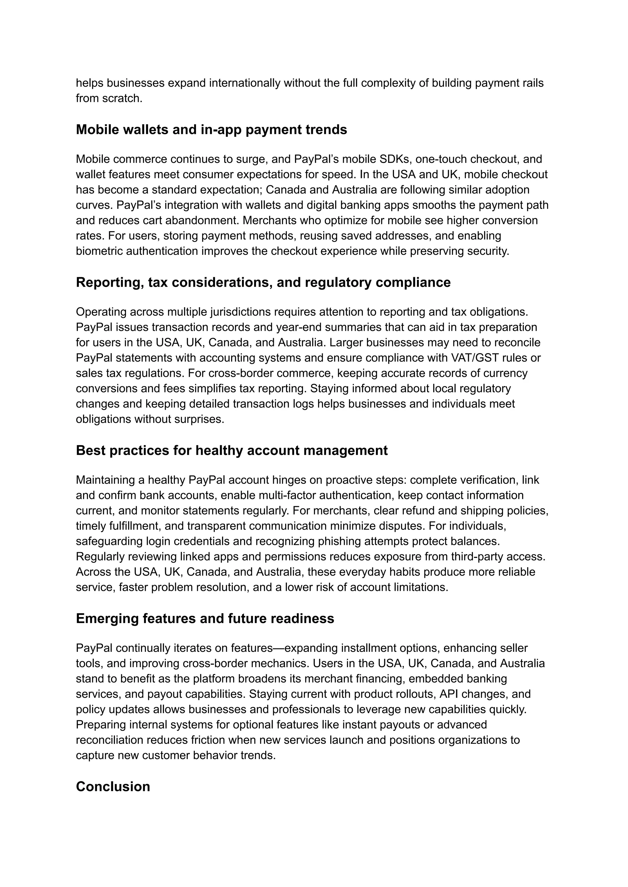 helps businesses expand internationally without the full complexity of building payment rails
from scratch.
Mobile wallets and in-app payment trends
Mobile commerce continues to surge, and PayPal’s mobile SDKs, one-touch checkout, and
wallet features meet consumer expectations for speed. In the USA and UK, mobile checkout
has become a standard expectation; Canada and Australia are following similar adoption
curves. PayPal’s integration with wallets and digital banking apps smooths the payment path
and reduces cart abandonment. Merchants who optimize for mobile see higher conversion
rates. For users, storing payment methods, reusing saved addresses, and enabling
biometric authentication improves the checkout experience while preserving security.
Reporting, tax considerations, and regulatory compliance
Operating across multiple jurisdictions requires attention to reporting and tax obligations.
PayPal issues transaction records and year-end summaries that can aid in tax preparation
for users in the USA, UK, Canada, and Australia. Larger businesses may need to reconcile
PayPal statements with accounting systems and ensure compliance with VAT/GST rules or
sales tax regulations. For cross-border commerce, keeping accurate records of currency
conversions and fees simplifies tax reporting. Staying informed about local regulatory
changes and keeping detailed transaction logs helps businesses and individuals meet
obligations without surprises.
Best practices for healthy account management
Maintaining a healthy PayPal account hinges on proactive steps: complete verification, link
and confirm bank accounts, enable multi-factor authentication, keep contact information
current, and monitor statements regularly. For merchants, clear refund and shipping policies,
timely fulfillment, and transparent communication minimize disputes. For individuals,
safeguarding login credentials and recognizing phishing attempts protect balances.
Regularly reviewing linked apps and permissions reduces exposure from third-party access.
Across the USA, UK, Canada, and Australia, these everyday habits produce more reliable
service, faster problem resolution, and a lower risk of account limitations.
Emerging features and future readiness
PayPal continually iterates on features—expanding installment options, enhancing seller
tools, and improving cross-border mechanics. Users in the USA, UK, Canada, and Australia
stand to benefit as the platform broadens its merchant financing, embedded banking
services, and payout capabilities. Staying current with product rollouts, API changes, and
policy updates allows businesses and professionals to leverage new capabilities quickly.
Preparing internal systems for optional features like instant payouts or advanced
reconciliation reduces friction when new services launch and positions organizations to
capture new customer behavior trends.
Conclusion
 