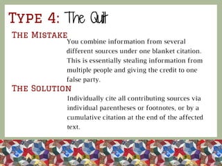 Type 4: The Quilt
The Mistake
The Solution
You combine information from several
different sources under one blanket citation.
This is essentially stealing information from
multiple people and giving the credit to one
false party.
Individually cite all contributing sources via
individual parentheses or footnotes, or by a
cumulative citation at the end of the affected
text.
 