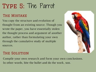 Type 5: The Parrot
The Mistake
The Solution
You copy the structure and evolution of
thought from an existing source. Though you
wrote the paper, you have essentially stolen
the thought process and argument of another
author, rather than formulating your own
through the cumulative study of multiple
sources.
Compile your own research and form your own conclusions.
In other words, bite the bullet and do the work, son.
 