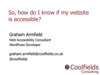 Coolfields Consulting www.coolfields.co.uk
@coolfields
So, how do I know if my website
is accessible?
Graham Armfield
Web Accessibility Consultant
WordPress Developer
graham.armfield@coolfields.co.uk
@coolfields
 