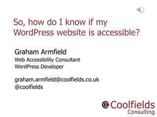 Coolfields Consulting www.coolfields.co.uk
@coolfields
So, how do I know if my
WordPress website is accessible?
Slides at: tinyurl.com/wpa001
Graham Armfield
Web Accessibility Consultant
WordPress Developer
graham.armfield@coolfields.co.uk
@coolfields
 