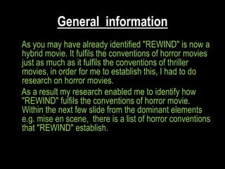 General information
As you may have already identified "REWIND" is now a
hybrid movie. It fulfils the conventions of horror movies
just as much as it fulfils the conventions of thriller
movies, in order for me to establish this, I had to do
research on horror movies.
As a result my research enabled me to identify how
"REWIND" fulfils the conventions of horror movie.
Within the next few slide from the dominant elements
e.g. mise en scene, there is a list of horror conventions
that "REWIND" establish.
 