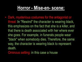 Horror - Mise-en- scene:
• Dark, mysterious costumes for the antagonist or
  threat: In "Rewind" the character is wearing black,
  this emphasizes on the fact that she is a killer, and
  that there is death associated with her where ever
  she goes. For example, in funerals people wear
  "black" when somebody dies. Therefore, the same
  way, the character is wearing black to represent
  death.
  Ominous setting: in this case a house
 