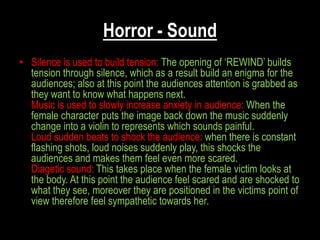 Horror - Sound
• Silence is used to build tension: The opening of „REWIND‟ builds
  tension through silence, which as a result build an enigma for the
  audiences; also at this point the audiences attention is grabbed as
  they want to know what happens next.
  Music is used to slowly increase anxiety in audience: When the
  female character puts the image back down the music suddenly
  change into a violin to represents which sounds painful.
  Loud sudden beats to shock the audience: when there is constant
  flashing shots, loud noises suddenly play, this shocks the
  audiences and makes them feel even more scared.
  Diagetic sound: This takes place when the female victim looks at
  the body. At this point the audience feel scared and are shocked to
  what they see, moreover they are positioned in the victims point of
  view therefore feel sympathetic towards her.
 